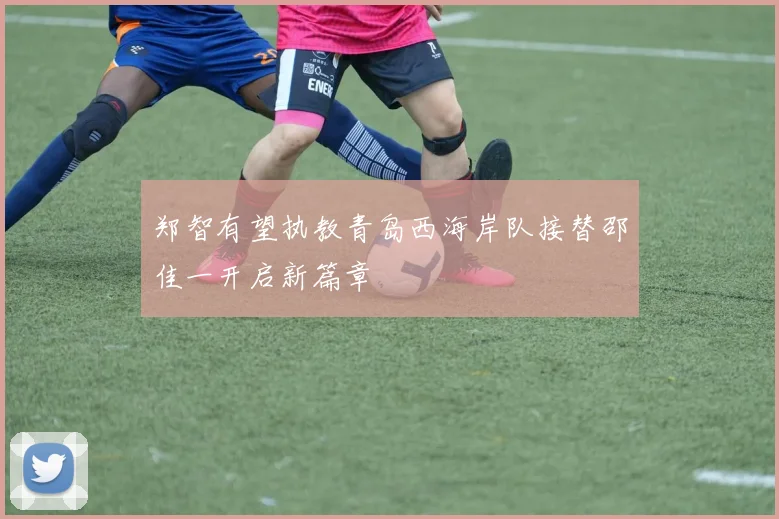 郑智有望执教青岛西海岸队接替邵佳一开启新篇章