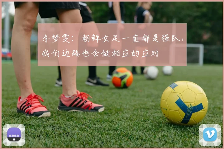 李梦雯：朝鲜女足一直都是强队，我们边路也会做相应的应对