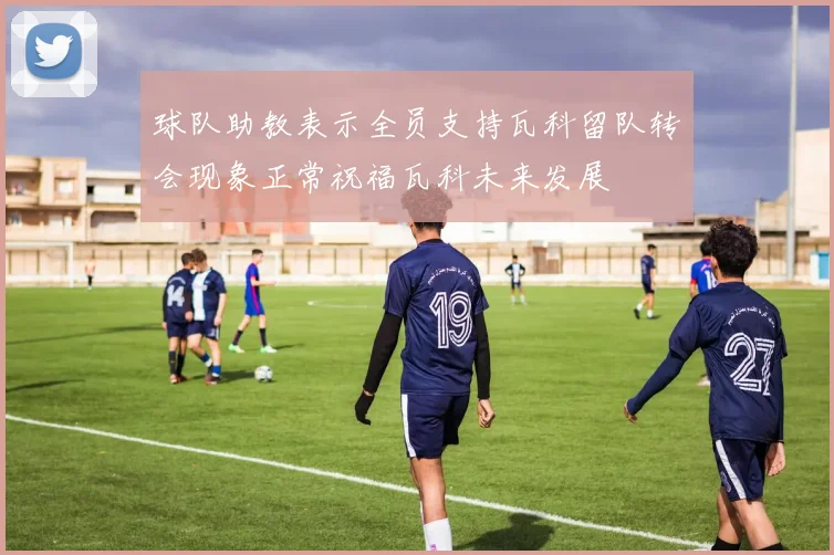 球队助教表示全员支持瓦科留队转会现象正常祝福瓦科未来发展