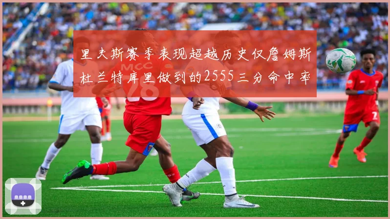 里夫斯赛季表现超越历史仅詹姆斯杜兰特库里做到的2555三分命中率50成就