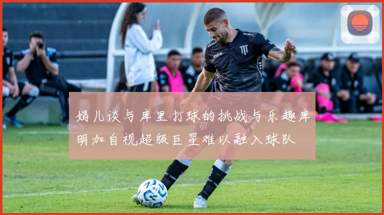 娟儿谈与库里打球的挑战与乐趣库明加自视超级巨星难以融入球队