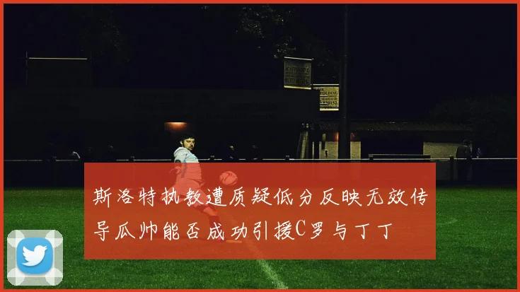 斯洛特执教遭质疑低分反映无效传导瓜帅能否成功引援C罗与丁丁
