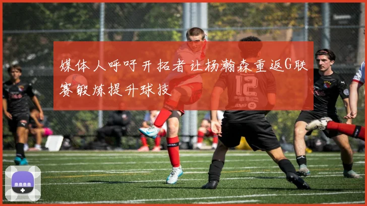 媒体人呼吁开拓者让杨瀚森重返G联赛锻炼提升球技