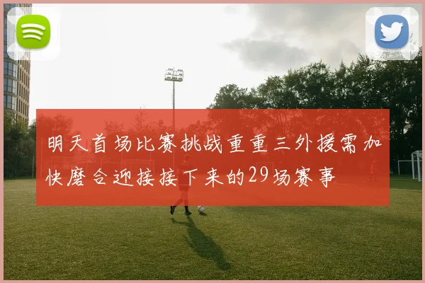 明天首场比赛挑战重重三外援需加快磨合迎接接下来的29场赛事