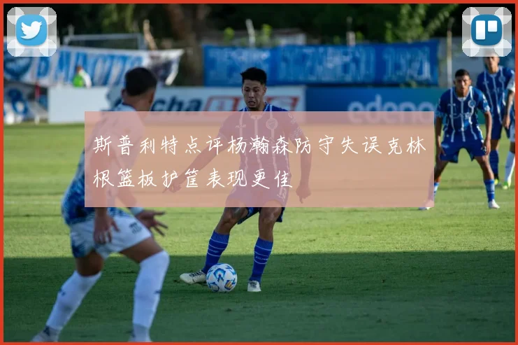 斯普利特点评杨瀚森防守失误克林根篮板护筐表现更佳