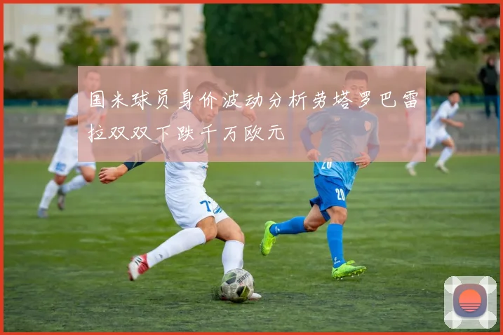 国米球员身价波动分析劳塔罗巴雷拉双双下跌千万欧元