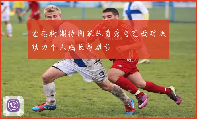 金志树期待国家队首秀与巴西对决助力个人成长与进步