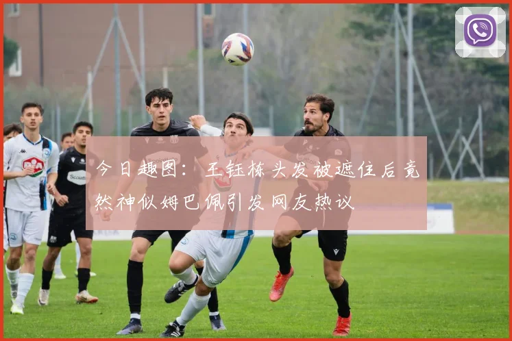 今日趣图：王钰栋头发被遮住后竟然神似姆巴佩引发网友热议