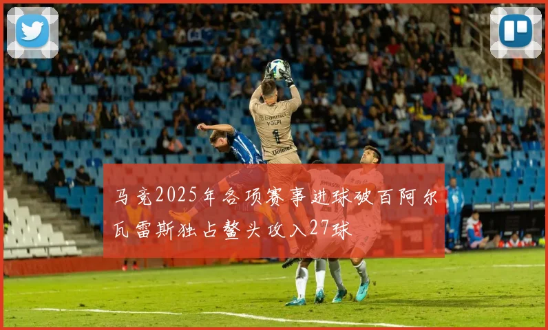 马竞2025年各项赛事进球破百阿尔瓦雷斯独占鳌头攻入27球