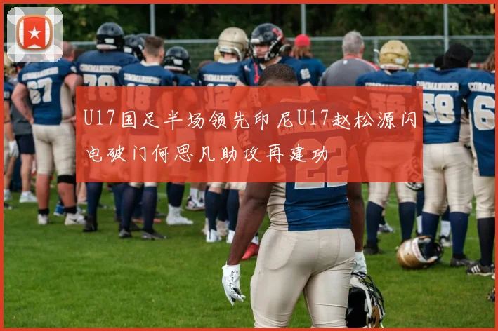 U17国足半场领先印尼U17赵松源闪电破门何思凡助攻再建功
