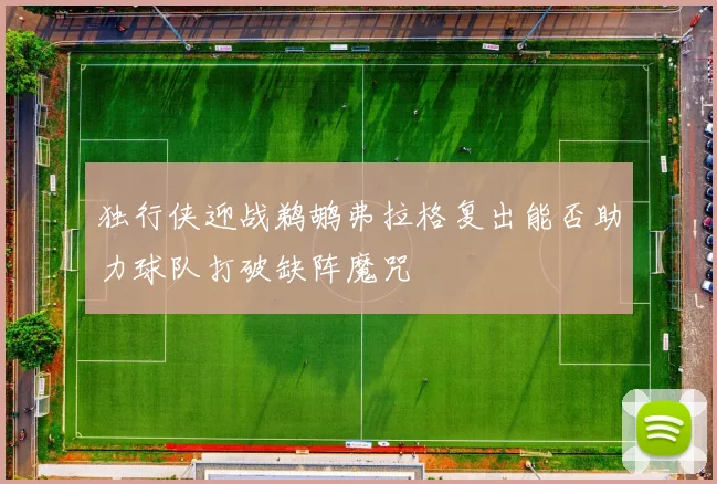 独行侠迎战鹈鹕弗拉格复出能否助力球队打破缺阵魔咒