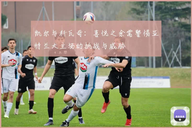 凯尔与科瓦奇：喜悦之余需警惕亚特兰大主场的挑战与威胁