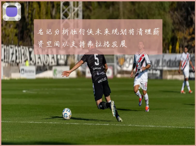 名记分析独行侠未来规划将清理薪资空间以支持弗拉格发展