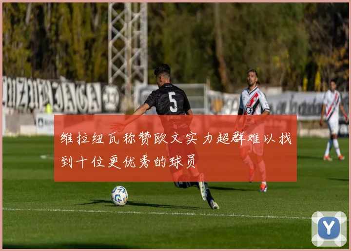 维拉纽瓦称赞欧文实力超群难以找到十位更优秀的球员